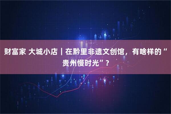 财富家 大城小店｜在黔里非遗文创馆，有啥样的“贵州慢时光”？