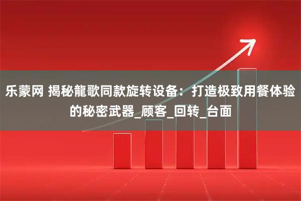乐蒙网 揭秘龍歌同款旋转设备：打造极致用餐体验的秘密武器_顾客_回转_台面