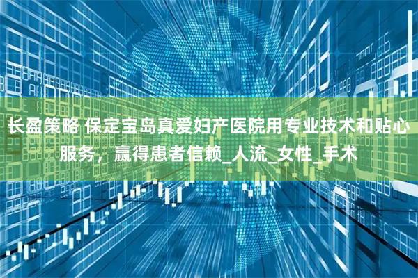 长盈策略 保定宝岛真爱妇产医院用专业技术和贴心服务，赢得患者信赖_人流_女性_手术