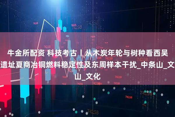 牛金所配资 科技考古丨从木炭年轮与树种看西吴壁遗址夏商冶铜燃料稳定性及东周样本干扰_中条山_文化