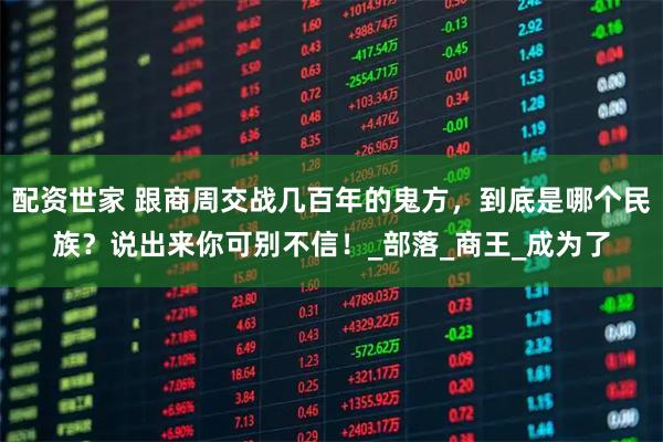 配资世家 跟商周交战几百年的鬼方，到底是哪个民族？说出来你可别不信！_部落_商王_成为了