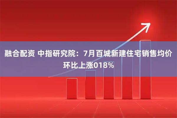 融合配资 中指研究院：7月百城新建住宅销售均价环比上涨018%