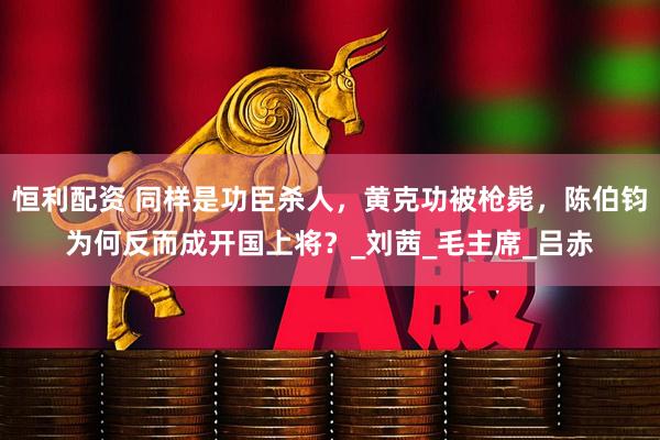 恒利配资 同样是功臣杀人,黄克功被枪毙,陈伯钧为何反而成开国上将?_刘茜_毛主席_吕赤