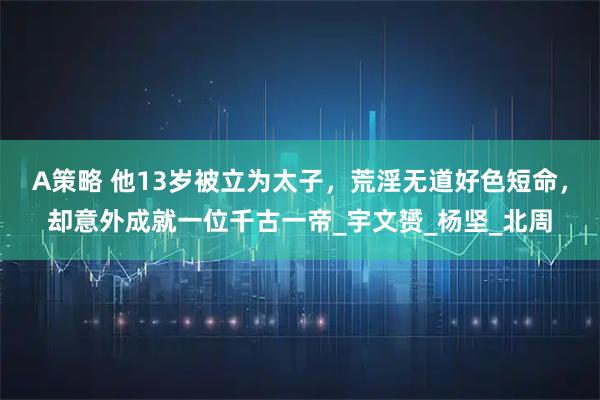 A策略 他13岁被立为太子，荒淫无道好色短命，却意外成就一位千古一帝_宇文赟_杨坚_北周