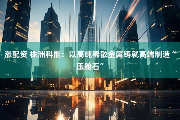 涨配资 株洲科能：以高纯稀散金属铸就高端制造“压舱石”