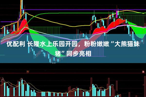 优配利 长隆水上乐园开园，粉粉嫩嫩“大熊猫妹猪”同步亮相