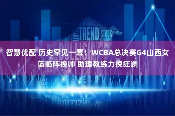 智慧优配 历史罕见一幕！WCBA总决赛G4山西女篮临阵换帅 助理教练力挽狂澜