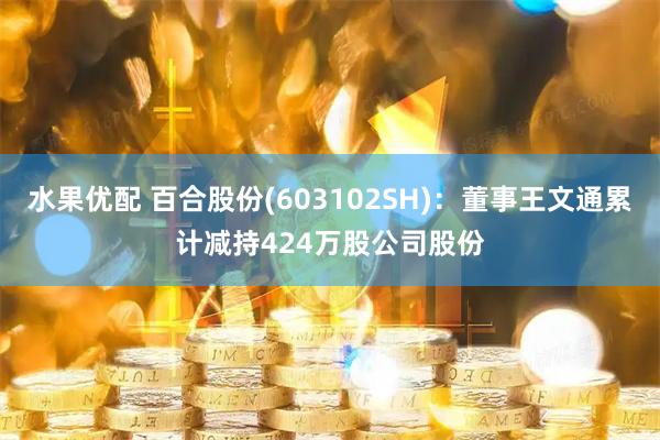 水果优配 百合股份(603102SH)：董事王文通累计减持424万股公司股份