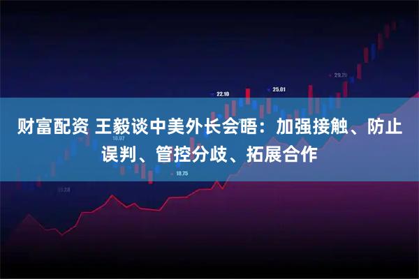 财富配资 王毅谈中美外长会晤：加强接触、防止误判、管控分歧、拓展合作