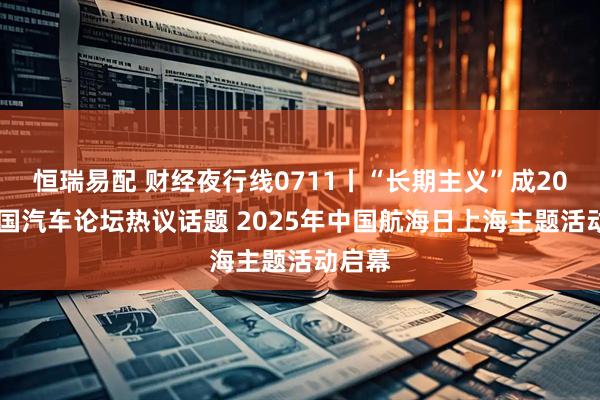 恒瑞易配 财经夜行线0711丨“长期主义”成2025中国汽车论坛热议话题 2025年中国航海日上海主题活动启幕